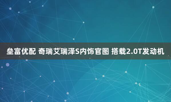 垒富优配 奇瑞艾瑞泽S内饰官图 搭载2.0T发动机