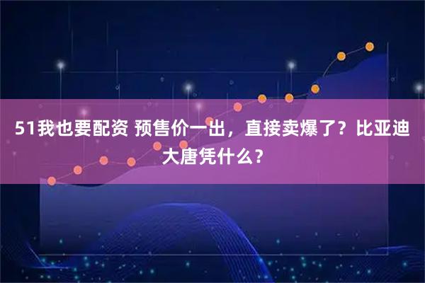 51我也要配资 预售价一出，直接卖爆了？比亚迪大唐凭什么？